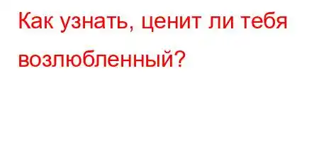 Как узнать, ценит ли тебя возлюбленный?